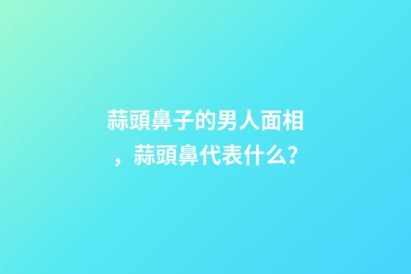 蒜頭鼻子的男人面相，蒜頭鼻代表什么？